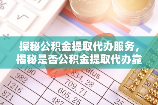 富顺探秘公积金提取代办服务，揭秘是否公积金提取代办靠谱吗？