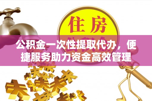 富顺公积金一次性提取代办，便捷服务助力资金高效管理