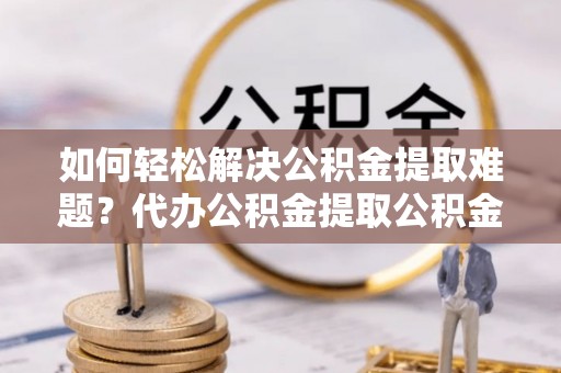富顺如何轻松解决公积金提取难题？代办公积金提取公积金服务详解