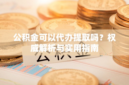 富顺公积金可以代办提取吗？权威解析与实用指南