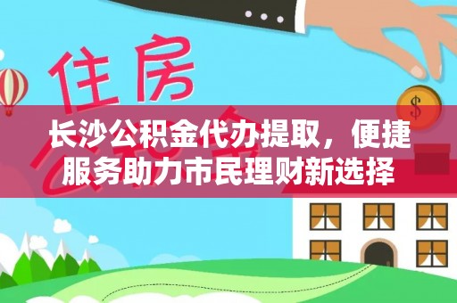 富顺长沙公积金代办提取，便捷服务助力市民理财新选择