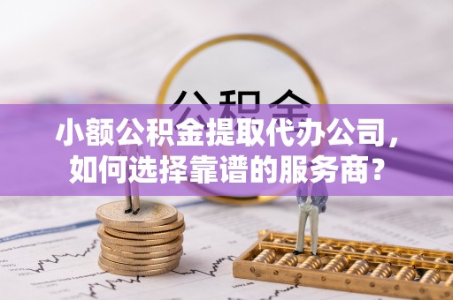 富顺小额公积金提取代办公司，如何选择靠谱的服务商？