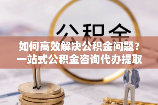富顺如何高效解决公积金问题？一站式公积金咨询代办提取服务全解析