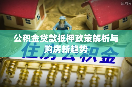 富顺公积金贷款抵押政策解析与购房新趋势