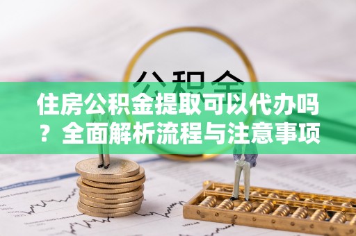富顺住房公积金提取可以代办吗？全面解析流程与注意事项