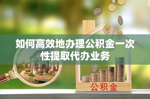 富顺如何高效地办理公积金一次性提取代办业务