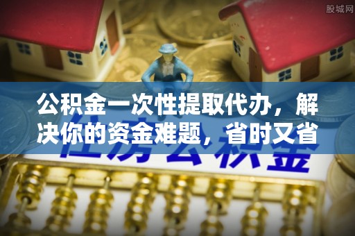 富顺公积金一次性提取代办，解决你的资金难题，省时又省心