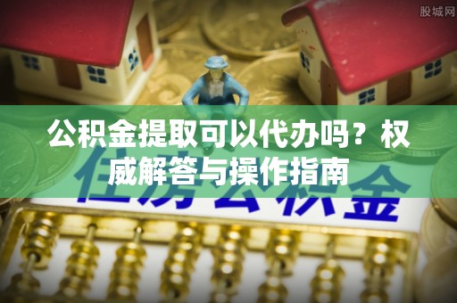 富顺公积金提取可以代办吗？权威解答与操作指南