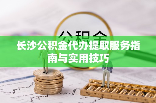 富顺长沙公积金代办提取服务指南与实用技巧
