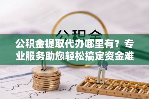 富顺公积金提取代办哪里有？专业服务助您轻松搞定资金难题