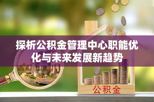 富顺探析公积金管理中心职能优化与未来发展新趋势
