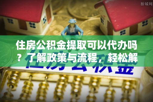 富顺住房公积金提取可以代办吗？了解政策与流程，轻松解决疑问