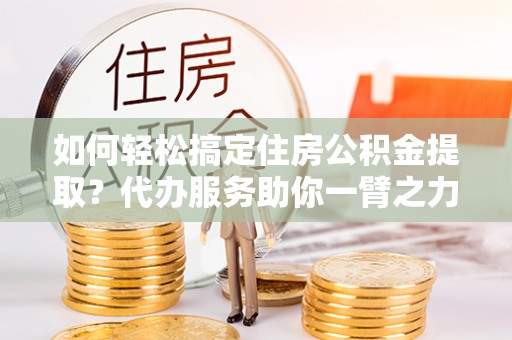 富顺如何轻松搞定住房公积金提取？代办服务助你一臂之力
