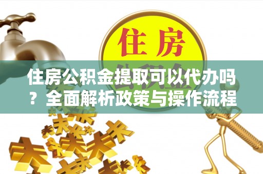 富顺住房公积金提取可以代办吗？全面解析政策与操作流程