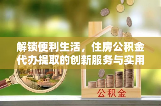 富顺解锁便利生活，住房公积金代办提取的创新服务与实用指南