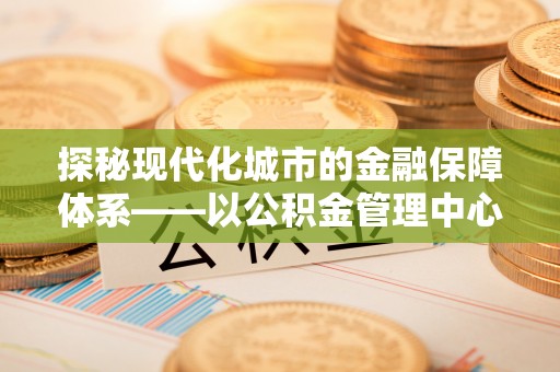 富顺探秘现代化城市的金融保障体系——以公积金管理中心为核心的民生服务