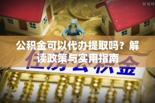 富顺公积金可以代办提取吗？解读政策与实用指南