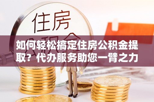 富顺如何轻松搞定住房公积金提取？代办服务助您一臂之力