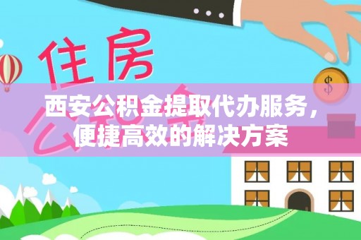 富顺西安公积金提取代办服务，便捷高效的解决方案