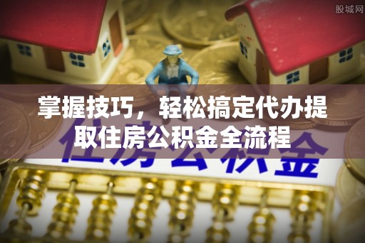 富顺掌握技巧，轻松搞定代办提取住房公积金全流程