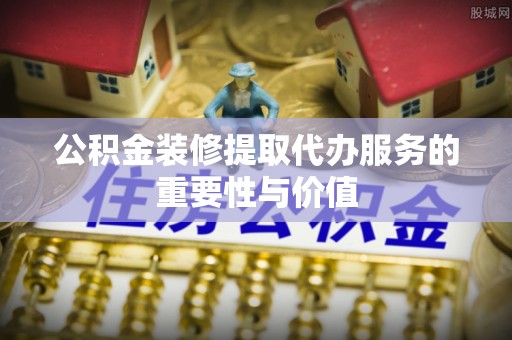 富顺公积金装修提取代办服务的重要性与价值