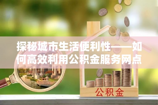 富顺探秘城市生活便利性——如何高效利用公积金服务网点查询工具