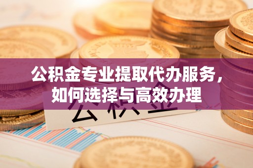 富顺公积金专业提取代办服务，如何选择与高效办理