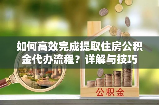 富顺如何高效完成提取住房公积金代办流程？详解与技巧