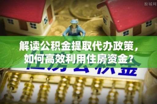 富顺解读公积金提取代办政策，如何高效利用住房资金？