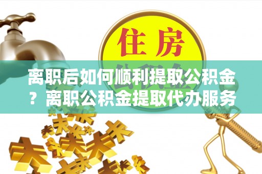 富顺离职后如何顺利提取公积金？离职公积金提取代办服务全解析