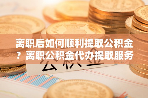 富顺离职后如何顺利提取公积金？离职公积金代办提取服务来帮忙
