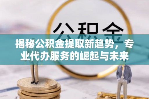 富顺揭秘公积金提取新趋势，专业代办服务的崛起与未来