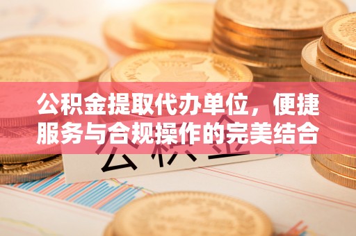 富顺公积金提取代办单位，便捷服务与合规操作的完美结合