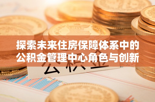 富顺探索未来住房保障体系中的公积金管理中心角色与创新