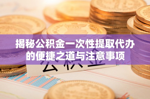 富顺揭秘公积金一次性提取代办的便捷之道与注意事项